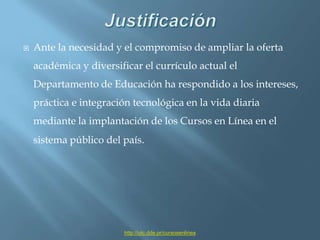 JustificaciónAnte la necesidad y el compromiso de ampliar la oferta académica y diversificar el currículo actual el Departamento de Educación ha respondido a los intereses, práctica e integración tecnológica en la vida diaria mediante la implantación de los Cursos en Línea en el sistema público del país.http://utc.dde.pr/cursosenlinea