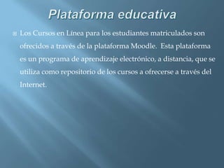 PlataformaeducativaLos Cursos en Línea para los estudiantes matriculados son ofrecidos a través de la plataforma Moodle.  Esta plataforma es un programa de aprendizaje electrónico, a distancia, que se utiliza como repositorio de los cursos a ofrecerse a través del Internet.