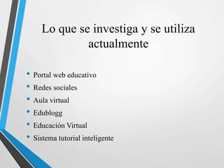 Lo que se investiga y se utiliza
actualmente
• Portal web educativo
• Redes sociales
• Aula virtual
• Edublogg
• Educación Virtual
• Sistema tutorial inteligente
 