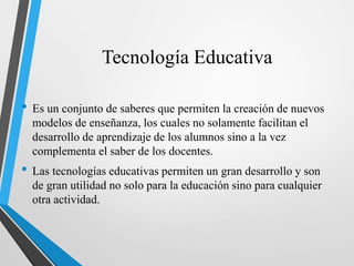 Tecnología Educativa
• Es un conjunto de saberes que permiten la creación de nuevos
modelos de enseñanza, los cuales no solamente facilitan el
desarrollo de aprendizaje de los alumnos sino a la vez
complementa el saber de los docentes.
• Las tecnologías educativas permiten un gran desarrollo y son
de gran utilidad no solo para la educación sino para cualquier
otra actividad.
 
