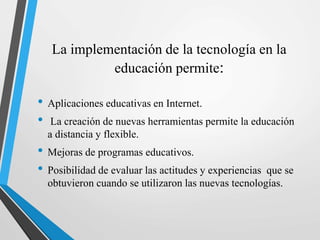 La implementación de la tecnología en la
educación permite:
• Aplicaciones educativas en Internet.
• La creación de nuevas herramientas permite la educación
a distancia y flexible.
• Mejoras de programas educativos.
• Posibilidad de evaluar las actitudes y experiencias que se
obtuvieron cuando se utilizaron las nuevas tecnologías.
 