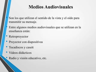 Medios Audiovisuales
• Son los que utilizan el sentido de la vista y el oído para
transmitir su mensaje.
• Entre algunos medios audiovisuales que se utilizan en la
enseñanza están:
• Retroproyector
• Proyector con diapositivas
• Tocadiscos y casett
• Videos didácticos
• Radio y visión educativo, etc.
 