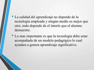 • La calidad del aprendizaje no depende de la
tecnología empleada y ningún medio es mejor que
otro, todo depende de el interés que el alumno
demuestre.
• Lo mas importante es que la tecnología debe estar
acompañada de un modelo pedagógico lo cual
ayudara a genera aprendizaje significativo.
 