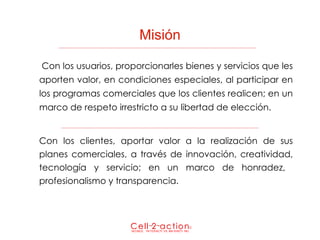 Misión   Con los usuarios, proporcionarles bienes y servicios que les aporten valor, en condiciones especiales, al participar en los programas comerciales que los clientes realicen; en un marco de respeto irrestricto a su libertad de elección. Con los clientes, aportar valor a la realización de sus planes comerciales, a través de innovación, creatividad, tecnología y servicio; en un marco de honradez,  profesionalismo y transparencia. 