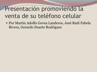 Presentación promoviendo la
venta de su teléfono celular
 Por Martin Adolfo Govea Landeros, José Raúl Fabela
 Rivera, Gerardo Duarte Rodríguez
 