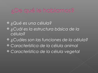  ¿Qué es una célula?
 ¿Cuál es la estructura básica de la
célula?
 ¿Cuáles son las funciones de la célula?
 Característica de la célula animal
 Característica de la célula vegetal
 
