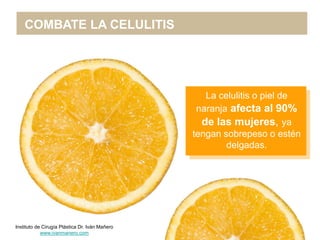 COMBATE LA CELULITIS




                                                   La celulitis o piel de
                                                 naranja afecta al 90%
                                                  de las mujeres, ya
                                                tengan sobrepeso o estén
                                                        delgadas.




Instituto de Cirugía Plástica Dr. Iván Mañero
            www.ivanmanero.com
 