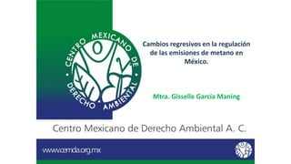 Cambios regresivos en la regulación
de las emisiones de metano en
México.
Mtra. Gisselle García Maning
 