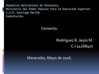 Republica Bolivariana de Venezuela.
Ministerio del Poder Popular Para la Educación Superior.
I.U.P: Santiago Mariño
Cementación.
Cemento.
Rodríguez R. Jesús M.
C.I 24268407
Maracaibo, Mayo de 2016.
 