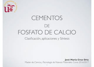 CEMENTOS
DE
FOSFATO DE CALCIO
Clasiﬁcación, aplicaciones y Síntesis
José María Cruz Oria
Master de Ciencia yTecnología de Nuevos Materiales. Curso 2016/2017
1
 
