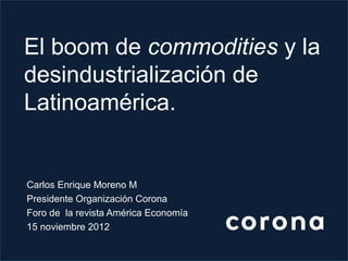 El boom de commodities y la
desindustrialización de
Latinoamérica.


Carlos Enrique Moreno M
Presidente Organización Corona
Foro de la revista América Economía
15 noviembre 2012
 