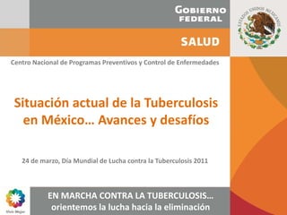 Centro Nacional de Programas Preventivos y Control de Enfermedades




 Situación actual de la Tuberculosis 
   en México… Avances y desafíos

   24 de marzo, Día Mundial de Lucha contra la Tuberculosis 2011



           EN MARCHA CONTRA LA TUBERCULOSIS… 
            orientemos la lucha hacia la eliminación
 