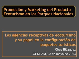 Las agencias receptivas de ecoturismo
y su papel en la configuración de
paquetes turísticos
Chus Blázquez
CENEAM, 23 de mayo de 2013
Promoción y Marketing del Producto
Ecoturismo en los Parques Nacionales
 