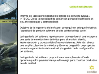 Calidad del Software Informe del laboratorio nacional de calidad del software (LNCS), INTECO. Crece la necesidad de contar con personal cualificado en TIC, metodologías y certificaciones Objetivo de la ingeniería del software: conseguir un enfoque industrial: “capacidad de producir software de alta calidad a bajo coste” La ingeniería del software representa un proceso formal que incorpora una serie de métodos bien definidos para el análisis, diseño, implementación y pruebas del software y sistemas. Además, abarca una amplia colección de métodos y técnicas de gestión de proyectos para el aseguramiento de la calidad y la gestión de la configuración del software.  La ingeniería del software proporciona una amplia colección de opciones que los profesionales pueden elegir para construir productos de alta calidad  