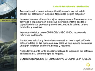 Calidad del Software - Motivación Tras varios años de experiencia identificamos la necesidad de calidad del software en la región.  Necesidad de una actuación Las empresas consideran la mejora de procesos software como una actividad a implantar con el objetivo de incrementar la calidad y capacidad de sus procesos y en consecuencia, la calidad de sus productos y servicios Implantar modelos como CMMI-DEV o ISO 15504, modelos de referencia en España. Numerosos estudios y herramientas muestran que la aplicación de estos modelos en las pymes es muy difícil ya que supone para estas una gran inversión en dinero, tiempo y recursos. Necesitamos por lo tanto adoptar prácticas de ingeniería del software adaptadas a su tamaño y tipo de negocio. CENTIC ORGANISMO INTERMEDIO PARA GUIAR EL PROCESO 