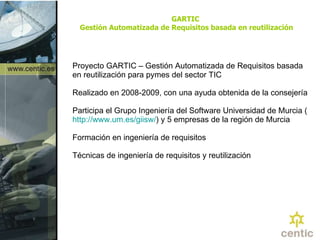 GARTIC  Gestión Automatizada de Requisitos basada en reutilización Proyecto  GARTIC –  Gestión Automatizada de Requisitos basada en reutilización para pymes del sector TIC   Realizado en 2008-2009, con una ayuda obtenida de la consejería Participa el Grupo Ingeniería del Software Universidad de Murcia ( http :// www.um.es / giisw / ) y  5 empresas de la región de Murcia Formación en ingeniería de requisitos   Técnicas de ingeniería de requisitos y reutilización 