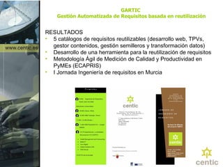 GARTIC  Gestión Automatizada de Requisitos basada en reutilización RESULTADOS 5 catálogos de requisitos reutilizables (desarrollo web, TPVs, gestor contenidos, gestión semilleros y transformación datos) Desarrollo de una herramienta para la reutilización de requisitos Metodología Ágil de Medición de Calidad y Productividad en PyMEs (ECAPRIS)  I Jornada Ingeniería de requisitos en Murcia 