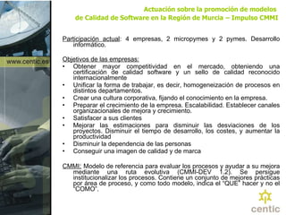 Actuación sobre la promoción de modelos  de Calidad de Software en la Región de Murcia   – Impulso CMMI Participación actual :   4 empresas, 2 micropymes y 2 pymes. Desarrollo informático. Objetivos de las empresas: Obtener mayor competitividad en el mercado, obteniendo una certificación de calidad software y un sello de calidad reconocido internacionalmente  Unificar la forma de trabajar, es decir, h omogeneización de procesos en distintos departamentos.  Crear una cultura corporativa, fijando  el conocimiento en la empresa.   Preparar el crecimiento de la empresa. Escalabilidad.  Establecer canales organizacionales de mejora y crecimiento.  Satisfacer a sus clientes Mejorar las estimaciones para disminuir las desviaciones de los proyectos. Disminuir el tiempo de desarrollo, los costes, y aumentar la productividad Disminuir la dependencia de las personas Conseguir una imagen de calidad y de marca CMMI :   Modelo de referencia para evaluar los procesos y ayudar a su mejora mediante una ruta evolutiva (CMMI-DEV 1.2). Se persigue institucionalizar los procesos. Contiene un conjunto de mejores prácticas por área de proceso, y como todo modelo, indica el “QUE” hacer y no el “COMO”. 