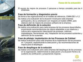 Fases de la actuación El equipo de mejora de procesos 3 personas a tiempo completo para las 4 empresas Fase de formación y diagnóstico previo  Se forma a las organizaciones en el modelo de referencia, CMMI-DEV v1.2.  Se   realiza una evaluación de la situación inicial para cada empresa participante y de su orientación con respecto al modelo CMMI, para elaborar plan de mejora de procesos software de la empresa. Fase de definición de la solución Se realiza una evaluación para cada empresa de los procesos desarrollados, proponiendo recomendaciones de mejora adaptadas a sus objetivos y cultura del a organización (descripción de procesos, métricas, metodologías, herramientas, etc). Adaptación de los procesos existentes y definición de los ausentes Fase de pilotaje: implantación de los Procesos de Calidad Se realiza evaluación para cada empresa de la implantación de los procesos en 1 proyecto, especificando la adecuación y las recomendaciones de mejora para el despliegue Fase de despliegue de la solución Se realiza una evaluación para cada empresa del despliegue de los procesos en la organización, determinando la adecuación y la situación frente a la auditoría de certificación y proponiendo mejoras. 