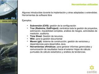 Algunas introducidas durante la implantación y otras adaptadas o extendidas. Herramientas de software libre Ejemplos: Subversión (CVS) : gestión de la configuración Trac (Redmine, DotProject) : centraliza toda la gestión de proyectos, estimación, trazabilidad completa, análisis de riesgos, actividades de medición, auditoría. Time Sheet : Gestión de recursos.   Wiki : para la gestión documental Maven (git) : sistema de construcción, gestión de versiones y dependencias para desarrollos Java. Herramientas ofimáticas : para generar informes gerenciales y comunicación de resultados hacia el exterior Hojas de cálculo puntuales de cálculo estadístico y análisis de tendencias. Herramientas utilizadas 