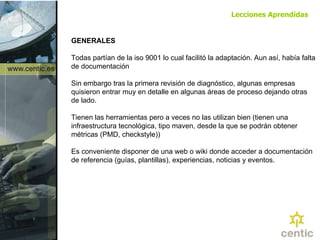 GENERALES Todas partían de la iso 9001 lo cual facilitó la adaptación. Aun así, había falta de documentación Sin embargo tras la primera revisión de diagnóstico, algunas empresas quisieron entrar muy en detalle en algunas áreas de proceso dejando otras de lado. Tienen las herramientas pero a veces no las utilizan bien (tienen una infraestructura tecnológica, tipo maven, desde la que se podrán obtener métricas (PMD, checkstyle)) Es conveniente disponer de una web o wiki donde acceder a documentación de referencia (guías, plantillas), experiencias, noticias y eventos. Lecciones Aprendidas 