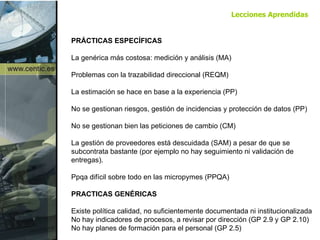 PRÁCTICAS ESPECÍFICAS La genérica más costosa: medición y análisis (MA) Problemas con la trazabilidad direccional (REQM) La estimación se hace en base a la experiencia (PP) No se gestionan riesgos, gestión de incidencias y protección de datos (PP) No se gestionan bien las peticiones de cambio (CM) La gestión de proveedores está descuidada (SAM) a pesar de que se subcontrata bastante (por ejemplo no hay seguimiento ni validación de entregas). Ppqa difícil sobre todo en las micropymes (PPQA) PRACTICAS GENÉRICAS Existe política calidad, no suficientemente documentada ni institucionalizada No hay indicadores de procesos, a revisar por dirección (GP 2.9 y GP 2.10) No hay planes de formación para el personal (GP 2.5) Lecciones Aprendidas 
