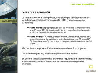 FASES DE LA ACTUACIÓN La fase más costosa: la de pilotaje, sobre todo por la interpretación de los artefactos directos e indirectos en la PIIBD (Base de datos de evidencias) Artefacto directo : El propio producto que se obtiene de la implantación de una SP o una GP.  Ej: la estimación del proyecto, el gantt del proyecto, el informe de seguimiento del proyecto, etc. Artefacto indirecto :  Correos, actas de reunión, planes, hitos, fechas, etc., que evidencian de forma indirecta la implantación de una SP o una GP. Ej.: Un acta de reunión que incluya como punto a tratar la estimación del proyecto. Muchas áreas de proceso todavía no implantadas en los proyectos.  Del plan de mejora hay intenciones pero faltan los hechos. En general la realización de las entrevistas requiere parar las empresas, y cuando son pymes o micropymes supone un esfuerzo para las empresas. Lecciones Aprendidas 