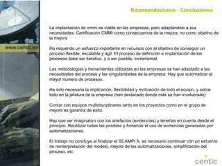 La implantación de cmmi es viable en las empresas, pero adaptándolo a sus necesidades. Certificación CMMI como consecuencia de la mejora, no como objetivo de la mejora Ha requerido un esfuerzo importante en recursos con el objetivo de conseguir un proceso flexible, escalable y ágil. El proceso de definición e implantación de los procesos debe ser iterativo, y a ser posible, incremental. Las metodologías y herramientas utilizadas en las empresas se han adaptado a las necesidades del proceso y las singularidades de la empresa. Hay que automatizar el mayor número de procesos. Ha sido necesaria la implicación, flexibilidad y motivación de todo el equipo, y sobre todo en la jefatura de la empresa (han destacado donde más se han involucrado) Contar con equipos multidisciplinares tanto en los proyectos como en el grupo de mejora es garantía de éxito. Hay que ser imaginativo con los artefactos (evidencias) y tenerlas en cuenta desde el principio. Reutilizar todas las posibles y fomentar el uso de evidencias generadas por automatizaciones. El trabajo no concluye al finalizar el SCAMPI A, es necesario continuar con un esfuerzo de reinterpretación del modelo, mejora de las automatizaciones, simplificación del proceso, etc. Recomendaciones - Conclusiones 