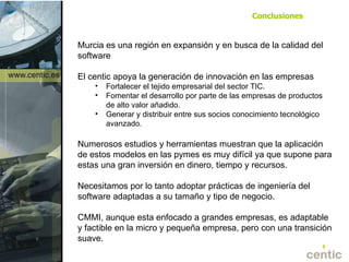 Murcia es una región en expansión y en busca de la calidad del software El centic apoya la generación de innovación en las empresas Fortalecer el tejido empresarial del sector TIC.  Fomentar el desarrollo por parte de las empresas de productos de alto valor añadido. Generar y distribuir entre sus socios conocimiento tecnológico avanzado. Numerosos estudios y herramientas muestran que la aplicación de estos modelos en las pymes es muy difícil ya que supone para estas una gran inversión en dinero, tiempo y recursos. Necesitamos por lo tanto adoptar prácticas de ingeniería del software adaptadas a su tamaño y tipo de negocio. CMMI, a unque esta enfocado a grandes empresas, es adaptable y factible en l a micro y pequeña empresa, pero con una transición suave. Conclusiones 