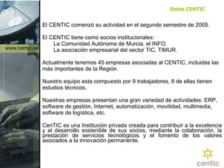 El CENTIC comenzó su actividad en el segundo semestre de 2005. El CENTIC tiene como socios institucionales:  La Comunidad Autónoma de Murcia, el INFO. La asociación empresarial del sector TIC, TIMUR.  Actualmente tenemos 45 empresas asociadas al CENTIC, incluidas las más importantes de la Región.  Nuestro equipo esta compuesto por 9 trabajadores, 8 de ellas tienen estudios técnicos. Nuestras empresas presentan una gran variedad de actividades: ERP, software de gestión, Internet, automatización, movilidad, multimedia, software de logística, etc.  CenTIC es una Institución privada creada para contribuir a la excelencia y al desarrollo sostenible de sus socios, mediante la colaboración, la prestación de servicios tecnológicos y el fomento de los valores asociados a la innovación permanente. Datos CENTIC 
