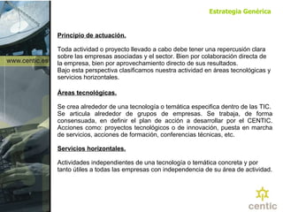 Principio de actuación. Toda actividad o proyecto llevado a cabo debe tener una repercusión clara sobre las empresas asociadas y el sector. Bien por colaboración directa de la empresa, bien por aprovechamiento directo de sus resultados.  Bajo esta perspectiva clasificamos nuestra actividad en áreas tecnológicas y servicios horizontales. Áreas tecnológicas.   Se crea alrededor de una tecnología o temática especifica dentro de las TIC. Se articula alrededor de grupos de empresas. Se trabaja, de forma consensuada, en definir el plan de acción a desarrollar por el CENTIC. Acciones como: proyectos tecnológicos o de innovación, puesta en marcha de servicios, acciones de formación, conferencias técnicas, etc.  Servicios horizontales. Actividades independientes de una tecnología o temática concreta y por tanto útiles a todas las empresas con independencia de su área de actividad. Estrategia Genérica 