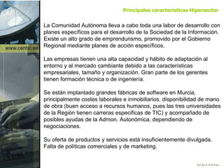 La Comunidad Autónoma lleva a cabo toda una labor de desarrollo con planes específicos para el desarrollo de la Sociedad de la Información. Existe un alto grado de emprendurismo, promovido por el Gobierno Regional mediante planes de acción específicos. Las empresas tienen una alta capacidad y hábito de adaptación al entorno y al mercado cambiante debido a las características empresariales, tamaño y organización. Gran parte de los gerentes tienen formación técnica o de ingeniería. Se están implantado grandes fábricas de software en Murcia, principalmente costes laborales e inmobiliarios, disponibilidad de mano de obra (buen acceso a recursos humanos, pues las tres universidades de la Región tienen carreras especificas de TIC) y acompañado de posibles ayudas de la Admon. Autonómica, dependiendo de negociaciones.  Su oferta de productos y servicios está insuficientemente divulgada. Falta de políticas comerciales y de marketing. Principales características Hipersector 