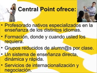 Profesorado nativos especializados en la enseñanza de los distintos idiomas.  Central Point ofrece: Formación, donde y cuando usted los requiera. Grupos reducidos de alumn@s por clase.  Un sistema de enseñanza directa, dinámica y rápida.  Servicios de internacionalización y negociación. 
