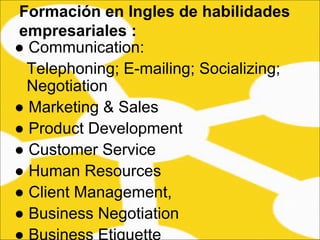 ●  Communication: Telephoning; E-mailing; Socializing; Negotiation  ●  Marketing & Sales  ●  Product Development  ●  Customer Service  ●  Human Resources  ●  Client Management,  ●  Business Negotiation  ●  Business Etiquette  Formación en Ingles de habilidades empresariales :   