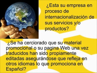 ¿Se ha cerciorado que su material promocional o su pagina Web una vez traducidos han sido propiamente editadas asegurándose que refleja en otros idiomas lo que promociona en Español?  ¿Esta su empresa en proceso de internacionalización de sus servicios y/o productos?  