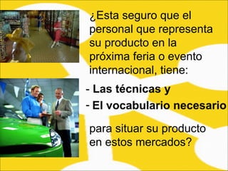 ¿Esta seguro que el personal que representa su producto en la próxima feria o evento internacional, tiene:  -  Las técnicas y  El vocabulario necesario   para situar su producto en estos mercados?  