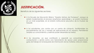 JUSTIFICACIÓN. 
Beneficio de los siguientes sectores: 
. 
 A la Escuela de Educación Básica “Nuestra Señora de Pompeya”, porque se 
estará modernizando el proceso enseñanza aprendizaje y se podrá mantener 
en un nivel aceptable, en el ámbito institucional educativo de la Ciudad de 
Saquisilí. 
 A los estudiantes, por contar con un centro de cómputo, facilitándoles los 
procedimientos de uso y manejo de aplicaciones en los equipos. Permitiendo 
ampliar sus conocimientos y además poder desarrollar las tareas. 
 A los docentes, ya que contribuirá a expandir sus conocimientos de 
computación y servirá como una herramienta de apoyo para proporcionar 
guías de trabajo en la búsqueda de información de las materias vistas en clases. 
 