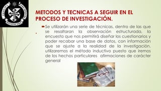 METODOS Y TECNICAS A SEGUIR EN EL 
PROCESO DE INVESTIGACIÓN. 
. 
Se utilizarán una serie de técnicas, dentro de las que 
se resaltaran la observación estructurada, la 
encuesta que nos permitirá diseñar los cuestionarios y 
poder recabar una base de datos, con información 
que se ajuste a la realidad de la investigación. 
utilizaremos el método inductivo puesto que iremos 
de los hechos particulares afirmaciones de carácter 
general 
 