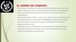 EL CENTRO DE CÓMPUTO. 
. 
 Un centro de cómputo, centro de procesamiento de datos, centro de 
datos o data center es una entidad, laboratorio, oficina o departamento 
que se encarga del procesamiento de datos e información de forma 
sistematizada. 
 El procesamiento se lleva cabo con la utilización de computadoras que 
están equipadas con el hardware y el software necesarios para cumplir 
con dicha tarea. Por lo general, estas computadoras se encuentran 
interconectadas en red. 
 Brindan apoyo a la enseñanza y aprendizaje de los estudiantes de la 
institución para la práctica de los conocimientos adquiridos en el aula, 
teniendo las siguientes características: 
 