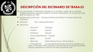 DESCRIPCIÓN DEL ESCENARIO DE TRABAJO 
 La comunidad la Hermanas Dominicas se hicieron cargo de la escuela 
estableciéndose en Saquisilí mediante contrato celebrado en la ciudad de Quito, 
el 20 de agosto de 1933. 
 Nombre de la institución: Escuela de Educación Básica “Nuestra Señora de 
Pompeya” 
 Directora: Hna. Yolanda Sánchez T. 
 Ubicación: 
Provincia: Cotopaxi 
Cantón: Saquisilí 
Parroquia: Saquisilí 
Comunidad/Recinto: Saquisilí 
Barrio: Centro 
Dirección: Calle Mariscal Sucre y Simón Bolívar 
Antecedente: La necesidad de atender de forma integral a los 
niños y niñas del cantón Saquisilí y la demanda de los padres de familia 
quienes aspiraban la creación de este importante nivel. 
. 
 