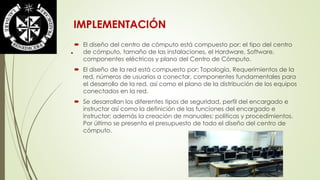 IMPLEMENTACIÓN 
 El diseño del centro de cómputo está compuesto por: el tipo del centro 
de cómputo, tamaño de las instalaciones, el Hardware, Software, 
componentes eléctricos y plano del Centro de Cómputo. 
 El diseño de la red está compuesto por: Topología, Requerimientos de la 
red, números de usuarios a conectar, componentes fundamentales para 
el desarrollo de la red, así como el plano de la distribución de los equipos 
conectados en la red. 
 Se desarrollan los diferentes tipos de seguridad, perfil del encargado e 
instructor así como la definición de las funciones del encargado e 
instructor; además la creación de manuales: políticas y procedimientos. 
Por último se presenta el presupuesto de todo el diseño del centro de 
cómputo. 
. 
 