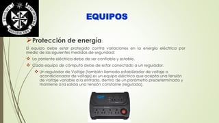 EQUIPOS 
Protección de energía: 
El equipo debe estar protegido contra variaciones en la energía eléctrica por 
medio de las siguientes medidas de seguridad: 
 La corriente eléctrica debe de ser confiable y estable. 
 Cada equipo de cómputo debe de estar conectado a un regulador. 
 Un regulador de Voltaje (también llamado estabilizador de voltaje o 
acondicionador de voltaje) es un equipo eléctrico que acepta una tensión 
de voltaje variable a la entrada, dentro de un parámetro predeterminado y 
mantiene a la salida una tensión constante (regulada). 
 