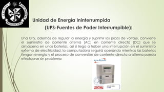 Unidad de Energía Ininterrumpida 
(UPS-Fuentes de Poder Interrumpible): 
Una UPS, además de regular la energía y suprimir los picos de voltaje, convierte 
el suministro de corriente alterna (AC) en corriente directa (DC) que se 
almacena en unas baterías, así si llega a haber una interrupción en el suministro 
externo de electricidad, la computadora seguirá operando mientras las baterías 
tengan energía y el proceso de conversión de corriente directa a alterna pueda 
efectuarse sin problema 
 