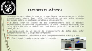 FACTORES CLIMÁTICOS 
Las computadoras deben de estar en un lugar fresco, por eso es necesario el aire 
acondicionado donde hay varias computadoras ya que estas generan 
demasiado calor y sus partes son sensibles al clima caliente. 
Se debe tener un sistema de aire acondicionado, que se dedique 
exclusivamente al centro de procesamiento de datos. Teniendo en cuenta que 
los aparatos de aire acondicionado son causa potencial de incendios e 
inundaciones. 
La temperatura de un centro de procesamiento de datos debe estar 
comprendida entre 81 y 21 grados centígrados 
La humedad relativa del aire debe estar comprendida entre el 45% y el 65%. 
Un área cerrada donde no entre polvo ni humedad. 
 