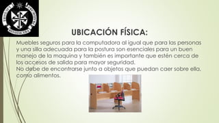 UBICACIÓN FÍSICA: 
Muebles seguros para la computadora al igual que para las personas 
y una silla adecuada para la postura son esenciales para un buen 
manejo de la maquina y también es importante que estén cerca de 
los accesos de salida para mayor seguridad. 
No debe de encontrarse junto a objetos que puedan caer sobre ella, 
como alimentos. 
 