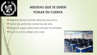 MEDIDAS QUE SE DEBEN 
TOMAR EN CUENTA 
Alejarse de las fuentes directas de polvo. 
Tratar de evitar las corrientes de aire. 
Elegir un lugar adecuado donde no estorbe. 
Que no corra peligro de caer. 
 