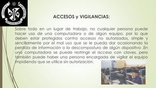 ACCESOS y VIGILANCIAS: 
Sobre todo en un lugar de trabajo, no cualquier persona puede 
hacer uso de una computadora o de algún equipo, por lo que 
deben estar protegidos contra accesos no autorizados, simple y 
sencillamente por el mal uso que se le pueda dar ocasionando la 
perdida de información o la descompostura de algún dispositivo .En 
una computadora se puede restringir el acceso con claves, pero 
también puede haber una persona encargada de vigilar el equipo 
impidiendo que se utilice sin autorización. 
 