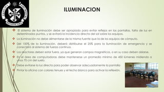 ILUMINACION 
 El sistema de iluminación debe ser apropiado para evitar reflejos en las pantallas, falta de luz en 
determinados puntos, y se evitará la incidencia directa del sol sobre los equipos. 
 La iluminación no debe alimentarse de la misma fuente que la de los equipos de cómputo. 
 Del 100% de la iluminación, deberá distribuirse el 25% para la iluminación de emergencia y se 
conectará al sistema de fuerza continúa. 
 Los reactores deben estar fuera, ya que generan campos magnéticos, o en su caso deben aislarse. 
 En el área de computadoras debe mantenerse un promedio mínimo de 450 lúmenes midiendo a 
unos 70 cm del suelo. 
 Debe evitarse la luz directa para poder observar adecuadamente la pantalla 
 Pintar la oficina con colores tenues y el techo blanco para activar la reflexión. 
 