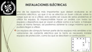 INSTALACIONES ELÉCTRICAS 
Uno de los aspectos más importantes que deben evaluarse es el 
suministro eléctrico, ya que si no se efectúa un buen cálculo sobre la 
carga que se va a utilizar, esto podría ser causa de serios problemas al 
utilizar los equipo. Es imprescindible hacer un análisis con todos los 
equipos y dispositivos que se vayan a utilizar como si se fuera a trabajar 
todos al mismo tiempo, así podremos obtener la carga máxima que se 
pudiera llegar a utilizar. 
 Los equipos de cómputo forman parte de los equipos más sensibles a las 
variaciones de corriente eléctrica por lo tanto es necesario instalar 
equipos de protección, como los que se describen a continuación: 
 