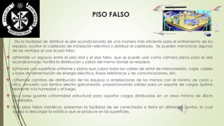 PISO FALSO 
Da la facilidad de distribuir el aire acondicionado de una manera más eficiente para el enfriamiento de los 
equipos, ocultar el cableado de instalación eléctrica y distribuir el cableado. Se pueden mencionar algunas 
de las ventajas al usar el piso falso: 
 a)Permite un espacio entre el piso real y el piso falso, que se puede usar como cámara plena para el aire 
acondicionado, facilita la distribución y salida del mismo donde se requiera. 
 b)Provee una superficie uniforme y plana que cubra todos los cables de señal de interconexión, cajas, cables 
y boas de alimentación de energía eléctrica, líneas telefónicas y de comunicaciones, etc. 
 c)Permite cambios de distribución de los equipos o ampliaciones de los mismos con el mínimo de costo y 
stica, envuelto con lámina electro galvanizada, proporcionando solidez para un soporte de cargas óptimo 
resistente a la humedad y al fuego. 
 e)La base guarda uniformidad estructural para soportar cargas distribuidas en un área mínima de 40cm 
cuadrados. 
 f)Los pisos falsos metálicos, presentan la facilidad de ser conectados a tierra en diferentes puntos, lo cual 
ayuda a descargar la estática que se produce en las superficies. 
 
